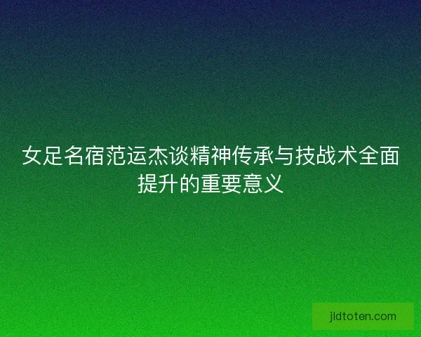 女足名宿范运杰谈精神传承与技战术全面提升的重要意义