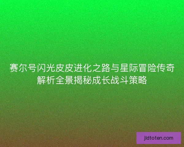 赛尔号闪光皮皮进化之路与星际冒险传奇解析全景揭秘成长战斗策略