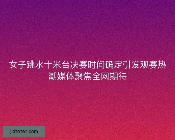 女子跳水十米台决赛时间确定引发观赛热潮媒体聚焦全网期待