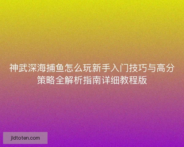 神武深海捕鱼怎么玩新手入门技巧与高分策略全解析指南详细教程版